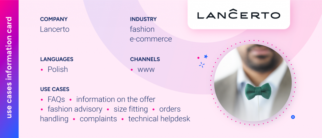 Company: LANCERTOLanguages: PolishIndustry: Fashion e-commerceChannels: wwwUse Cases:FAQInformation on the offerFashion advisorySize fittingOrders handlingComplaintsTechnical helpdesk
