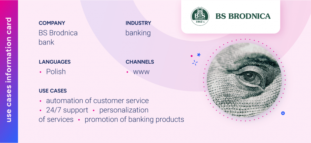 Company – BS Brodnica bankIndustry – BankingLanguages – PolishChannels – WWWUse cases - Automation of Customer Service; 24/7 Support; Personalization of Services; Promotion of Banking Products